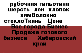 рубочная гильотина шерсть, лен, хлопок, химВолокно, стеклоТкань › Цена ­ 100 - Все города Бизнес » Продажа готового бизнеса   . Хабаровский край